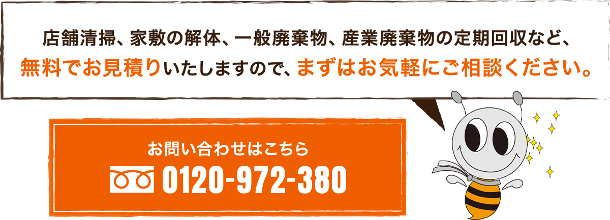 店舗清掃、家敷の解体、一般廃棄物、産業廃棄物の定期回収など、無料でお見積りいたしますので、まずはお気軽にご相談ください。0120-972-380