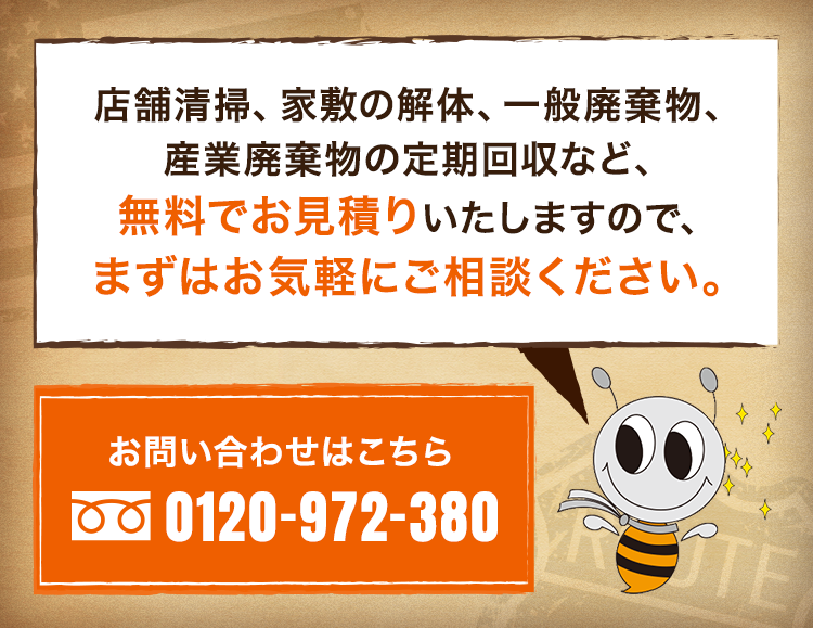 店舗清掃、家敷の解体、一般廃棄物、産業廃棄物の定期回収など、無料でお見積りいたしますので、まずはお気軽にご相談ください。0120-972-380